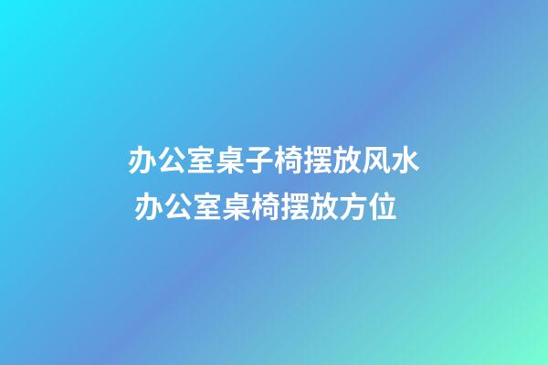 办公室桌子椅摆放风水 办公室桌椅摆放方位